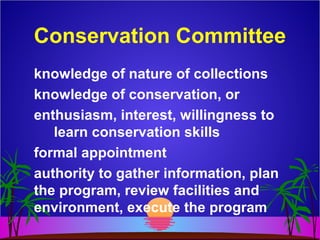 Conservation Committee
knowledge of nature of collections
knowledge of conservation, or
enthusiasm, interest, willingness to
learn conservation skills
formal appointment
authority to gather information, plan
the program, review facilities and
environment, execute the program
 