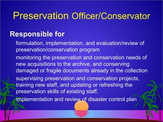 Preservation Officer/Conservator
Responsible for
formulation, implementation, and evaluation/review of
preservation/conservation program
monitoring the preservation and conservation needs of
new acquisitions to the archive, and conserving
damaged or fragile documents already in the collection
supervising preservation and conservation projects,
training new staff, and updating or refreshing the
preservation skills of existing staff.
implementation and review of disaster control plan
 