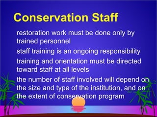 Conservation Staff
restoration work must be done only by
trained personnel
staff training is an ongoing responsibility
training and orientation must be directed
toward staff at all levels
the number of staff involved will depend on
the size and type of the institution, and on
the extent of conservation program
 