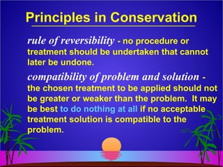 Principles in Conservation
rule of reversibility - no procedure or
treatment should be undertaken that cannot
later be undone.
compatibility of problem and solution -
the chosen treatment to be applied should not
be greater or weaker than the problem. It may
be best to do nothing at all if no acceptable
treatment solution is compatible to the
problem.
 
