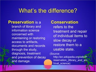 What’s the difference?
Preservation is a
branch of library and
information science
concerned with
maintaining or restoring
access to artifacts,
documents and records
through the study,
diagnosis, treatment
and prevention of decay
and damage.
Conservation
refers to the
treatment and repair
of individual items to
slow decay or
restore them to a
usable state.
(Source:
http://en.wikipedia.org/wiki/P
reservation_(library_and_arc
hival_science)
 