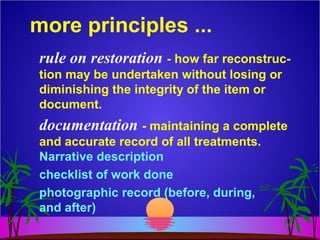 more principles ...
rule on restoration - how far reconstruc-
tion may be undertaken without losing or
diminishing the integrity of the item or
document.
documentation - maintaining a complete
and accurate record of all treatments.
Narrative description
checklist of work done
photographic record (before, during,
and after)
 