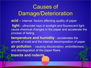 Causes of
Damage/Deterioration
acid – internal factors affecting quality of paper
light - ultraviolet rays in sunlight and fluorescent light
cause chemical changes in the paper and accelerate the
process of fading
temperature and humidity - accelerates the
growth of mold and the internal decomposition of paper
air pollution - causing discoloration, embrittlement
and disintegration of the paper fibers
Insects and rodents
 