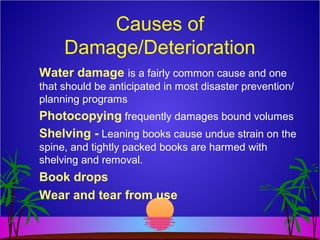 Causes of
Damage/Deterioration
Water damage is a fairly common cause and one
that should be anticipated in most disaster prevention/
planning programs
Photocopying frequently damages bound volumes
Shelving - Leaning books cause undue strain on the
spine, and tightly packed books are harmed with
shelving and removal.
Book drops
Wear and tear from use
 
