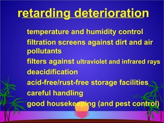retarding deterioration
temperature and humidity control
filtration screens against dirt and air
pollutants
filters against ultraviolet and infrared rays
deacidification
acid-free/rust-free storage facilities
careful handling
good housekeeping (and pest control)
 