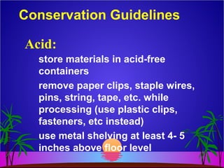 Conservation Guidelines
store materials in acid-free
containers
remove paper clips, staple wires,
pins, string, tape, etc. while
processing (use plastic clips,
fasteners, etc instead)
use metal shelving at least 4- 5
inches above floor level
Acid:
 