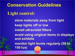 Conservation Guidelines
store materials away from light
keep lights off or low
install ultraviolet filters
avoid using original items in displays
and exhibits
monitor light levels regularly (50 to
150 lux)
Light control:
 