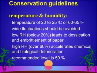 Conservation guidelines
temperature of 20 to 25 0
C or 60-65 0
F
wide fluctuations should be avoided
low RH (below 20%) leads to dessication
and embrittlement of paper
high RH (over 60%) accelerates chemical
and biological deterioration
recommended level is 50 %
temperature & humidity:
 