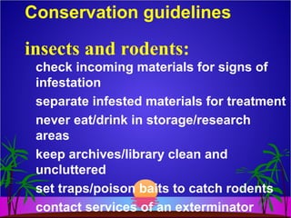 Conservation guidelines
check incoming materials for signs of
infestation
separate infested materials for treatment
never eat/drink in storage/research
areas
keep archives/library clean and
uncluttered
set traps/poison baits to catch rodents
contact services of an exterminator
insects and rodents:
 