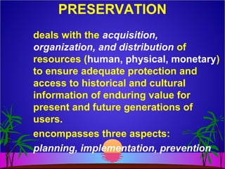 PRESERVATION
deals with the acquisition,
organization, and distribution of
resources (human, physical, monetary)
to ensure adequate protection and
access to historical and cultural
information of enduring value for
present and future generations of
users.
encompasses three aspects:
planning, implementation, prevention
 