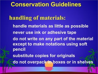 Conservation Guidelines
handle materials as little as possible
never use ink or adhesive tape
do not write on any part of the material
except to make notations using soft
pencil
substitute copies for originals
do not overpack in boxes or in shelves
handling of materials:
 