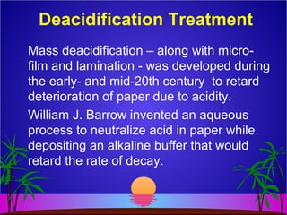 Deacidification Treatment
Mass deacidification – along with micro-
film and lamination - was developed during
the early- and mid-20th century to retard
deterioration of paper due to acidity.
William J. Barrow invented an aqueous
process to neutralize acid in paper while
depositing an alkaline buffer that would
retard the rate of decay.
 