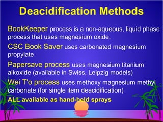Deacidification Methods
BookKeeper process is a non-aqueous, liquid phase
process that uses magnesium oxide.
CSC Book Saver uses carbonated magnesium
propylate
Papersave process uses magnesium titanium
alkoxide (available in Swiss, Leipzig models)
Wei T'o process uses methoxy magnesium methyl
carbonate (for single item deacidification)
ALL available as hand-held sprays
 