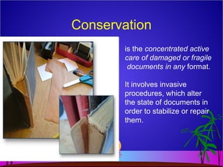 Conservation
is the concentrated active
care of damaged or fragile
documents in any format.
It involves invasive
procedures, which alter
the state of documents in
order to stabilize or repair
them.
 