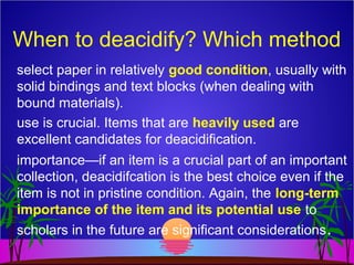 When to deacidify? Which method
select paper in relatively good condition, usually with
solid bindings and text blocks (when dealing with
bound materials).
use is crucial. Items that are heavily used are
excellent candidates for deacidification.
importance—if an item is a crucial part of an important
collection, deacidifcation is the best choice even if the
item is not in pristine condition. Again, the long-term
importance of the item and its potential use to
scholars in the future are significant considerations.
 