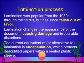 Lamination was popular from the 1930s
through the 1970s, but has since fallen out of
favor.
Lamination changes the appearance of the
document, causing damage and irreparable
distortions.
The current equivalent of (or alternative to)
lamination is encapsulation, which protects
deacidified papers within a sealed plastic
sleeve.
Lamination process…
 