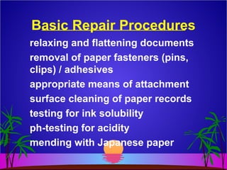 Basic Repair Procedures
relaxing and flattening documents
removal of paper fasteners (pins,
clips) / adhesives
appropriate means of attachment
surface cleaning of paper records
testing for ink solubility
ph-testing for acidity
mending with Japanese paper
 