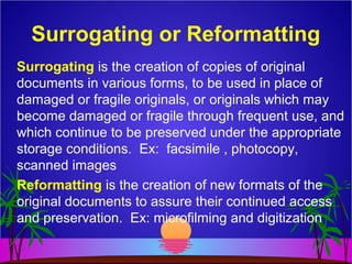 Surrogating or Reformatting
Surrogating is the creation of copies of original
documents in various forms, to be used in place of
damaged or fragile originals, or originals which may
become damaged or fragile through frequent use, and
which continue to be preserved under the appropriate
storage conditions. Ex: facsimile , photocopy,
scanned images
Reformatting is the creation of new formats of the
original documents to assure their continued access
and preservation. Ex: microfilming and digitization
 