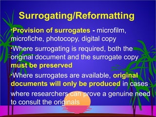 Surrogating/Reformatting
•Provision of surrogates - microfilm,
microfiche, photocopy, digital copy
•Where surrogating is required, both the
original document and the surrogate copy
must be preserved
•Where surrogates are available, original
documents will only be produced in cases
where researchers can prove a genuine need
to consult the originals
 