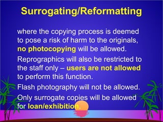 where the copying process is deemed
to pose a risk of harm to the originals,
no photocopying will be allowed.
Reprographics will also be restricted to
the staff only – users are not allowed
to perform this function.
Flash photography will not be allowed.
Only surrogate copies will be allowed
for loan/exhibition.
Surrogating/Reformatting
 