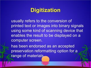 Digitization
usually refers to the conversion of
printed text or images into binary signals
using some kind of scanning device that
enables the result to be displayed on a
computer screen.
has been endorsed as an accepted
preservation reformatting option for a
range of materials.
 