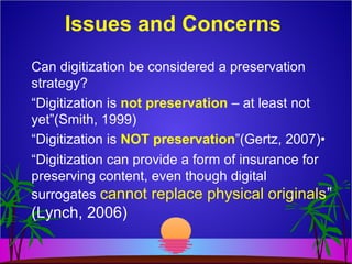 Issues and Concerns
Can digitization be considered a preservation
strategy?
“Digitization is not preservation – at least not
yet”(Smith, 1999)
“Digitization is NOT preservation”(Gertz, 2007)•
“Digitization can provide a form of insurance for
preserving content, even though digital
surrogates cannot replace physical originals”
(Lynch, 2006)
 