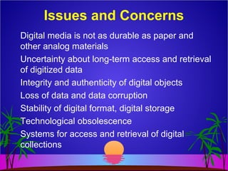 Digital media is not as durable as paper and
other analog materials
Uncertainty about long-term access and retrieval
of digitized data
Integrity and authenticity of digital objects
Loss of data and data corruption
Stability of digital format, digital storage
Technological obsolescence
Systems for access and retrieval of digital
collections
Issues and Concerns
 