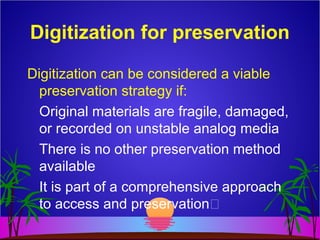 Digitization for preservation
Digitization can be considered a viable
preservation strategy if:
Original materials are fragile, damaged,
or recorded on unstable analog media
There is no other preservation method
available
It is part of a comprehensive approach
to access and preservation
 