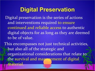 Digital Preservation
Digital preservation is the series of actions
and interventions required to ensure
continued and reliable access to authentic
digital objects for as long as they are deemed
to be of value.
This encompasses not just technical activities,
but also all of the strategic and
organizational considerations that relate to
the survival and management of digital
material.
 