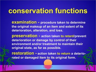 conservation functions
examination - procedure taken to determine
the original makeup of an item and extent of its
deterioration, alteration, and loss.
preservation - action taken to retard/prevent
deterioration or damage by control of their
environment and/or treatment to maintain their
original state, as far as possible.
restoration - action taken to return a deterio-
rated or damaged item to its original form.
 