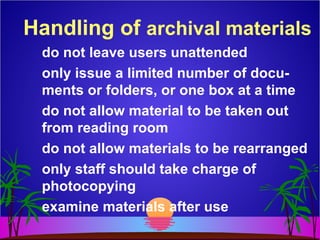 Handling of archival materials
do not leave users unattended
only issue a limited number of docu-
ments or folders, or one box at a time
do not allow material to be taken out
from reading room
do not allow materials to be rearranged
only staff should take charge of
photocopying
examine materials after use
 