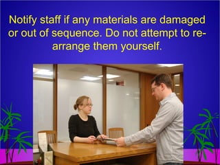Notify staff if any materials are damaged
or out of sequence. Do not attempt to re-
arrange them yourself.
 