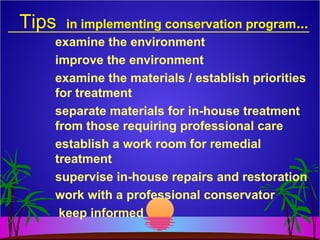 Tips in implementing conservation program...
examine the environment
improve the environment
examine the materials / establish priorities
for treatment
separate materials for in-house treatment
from those requiring professional care
establish a work room for remedial
treatment
supervise in-house repairs and restoration
work with a professional conservator
keep informed
 
