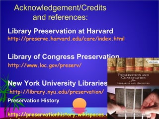 Acknowledgement/Credits
and references:
Library Preservation at Harvard
http://preserve.harvard.edu/care/index.html
Library of Congress Preservation
http://www.loc.gov/preserv/
New York University Libraries
http://library.nyu.edu/preservation/
Preservation History
http://preservationhistory.wikispaces.com/Brit
 
