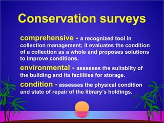 Conservation surveys
comprehensive - a recognized tool in
collection management; it evaluates the condition
of a collection as a whole and proposes solutions
to improve conditions.
environmental - assesses the suitablity of
the building and its facilities for storage.
condition - assesses the physical condition
and state of repair of the library’s holdings.
 