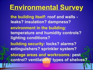 Environmental Survey
the building itself: roof and walls -
leaks? insulation? dampness?
environment in the building:
temperature and humidity controls?
lighting conditions?
building security: locks? alarms?
extinguishers? sprinkler system?
storage areas and workrooms: pest
control? ventilation? types of shelves?
 