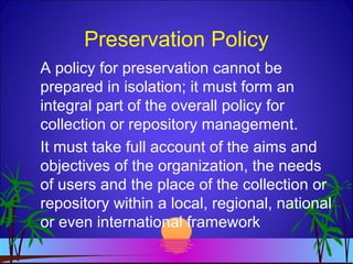 Preservation Policy
A policy for preservation cannot be
prepared in isolation; it must form an
integral part of the overall policy for
collection or repository management.
It must take full account of the aims and
objectives of the organization, the needs
of users and the place of the collection or
repository within a local, regional, national
or even international framework
 
