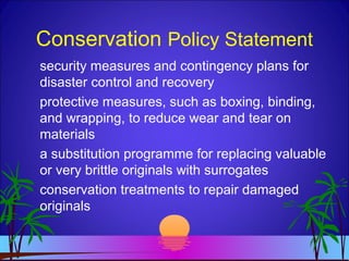 Conservation Policy Statement
security measures and contingency plans for
disaster control and recovery
protective measures, such as boxing, binding,
and wrapping, to reduce wear and tear on
materials
a substitution programme for replacing valuable
or very brittle originals with surrogates
conservation treatments to repair damaged
originals
 