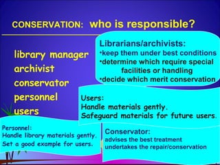 CONSERVATION: who is responsible?
library manager
archivist
conservator
personnel
users
Librarians/archivists:
•keep them under best conditions
•determine which require special
facilities or handling
•decide which merit conservation
Conservator:
advises the best treatment
undertakes the repair/conservation
Personnel:
Handle library materials gently.
Set a good example for users.
Users:
Handle materials gently.
Safeguard materials for future users.
 