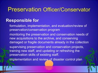 Preservation Officer/Conservator
Responsible for
formulation, implementation, and evaluation/review of
preservation/conservation program
monitoring the preservation and conservation needs of
new acquisitions to the archive, and conserving
damaged or fragile documents already in the collection
supervising preservation and conservation projects,
training new staff, and updating or refreshing the
preservation skills of existing staff.
implementation and review of disaster control plan
 