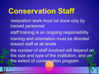Conservation Staff
restoration work must be done only by
trained personnel
staff training is an ongoing responsibility
training and orientation must be directed
toward staff at all levels
the number of staff involved will depend on
the size and type of the institution, and on
the extent of conservation program
 