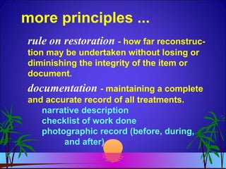 more principles ...
rule on restoration - how far reconstruc-
tion may be undertaken without losing or
diminishing the integrity of the item or
document.
documentation - maintaining a complete
and accurate record of all treatments.
narrative description
checklist of work done
photographic record (before, during,
and after)
 