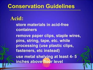 Conservation Guidelines
store materials in acid-free
containers
remove paper clips, staple wires,
pins, string, tape, etc. while
processing (use plastic clips,
fasteners, etc instead)
use metal shelving at least 4- 5
inches above floor level
Acid:
 