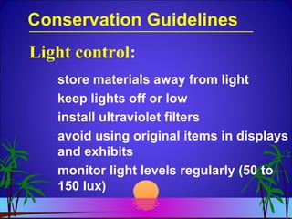 Conservation Guidelines
store materials away from light
keep lights off or low
install ultraviolet filters
avoid using original items in displays
and exhibits
monitor light levels regularly (50 to
150 lux)
Light control:
 