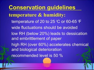 Conservation guidelines
temperature of 20 to 25 0
C or 60-65 0
F
wide fluctuations should be avoided
low RH (below 20%) leads to dessication
and embrittlement of paper
high RH (over 60%) accelerates chemical
and biological deterioration
recommended level is 50 %
temperature & humidity:
 