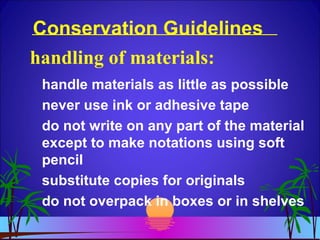 Conservation Guidelines
handle materials as little as possible
never use ink or adhesive tape
do not write on any part of the material
except to make notations using soft
pencil
substitute copies for originals
do not overpack in boxes or in shelves
handling of materials:
 