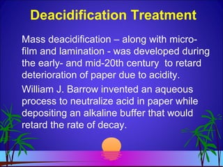Deacidification Treatment
Mass deacidification – along with micro-
film and lamination - was developed during
the early- and mid-20th century to retard
deterioration of paper due to acidity.
William J. Barrow invented an aqueous
process to neutralize acid in paper while
depositing an alkaline buffer that would
retard the rate of decay.
 