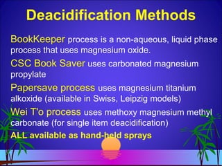 Deacidification Methods
BookKeeper process is a non-aqueous, liquid phase
process that uses magnesium oxide.
CSC Book Saver uses carbonated magnesium
propylate
Papersave process uses magnesium titanium
alkoxide (available in Swiss, Leipzig models)
Wei T'o process uses methoxy magnesium methyl
carbonate (for single item deacidification)
ALL available as hand-held sprays
 