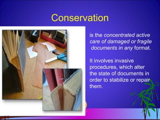 Conservation
is the concentrated active
care of damaged or fragile
documents in any format.
It involves invasive
procedures, which alter
the state of documents in
order to stabilize or repair
them.
 