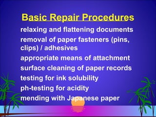 Basic Repair Procedures
relaxing and flattening documents
removal of paper fasteners (pins,
clips) / adhesives
appropriate means of attachment
surface cleaning of paper records
testing for ink solubility
ph-testing for acidity
mending with Japanese paper
 
